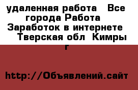 удаленная работа - Все города Работа » Заработок в интернете   . Тверская обл.,Кимры г.